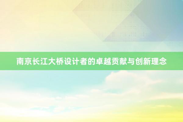 南京长江大桥设计者的卓越贡献与创新理念