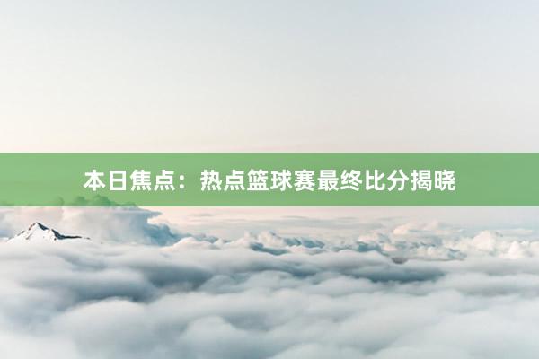 本日焦点：热点篮球赛最终比分揭晓